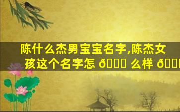 陈什么杰男宝宝名字,陈杰女孩这个名字怎 🐋 么样 💐
